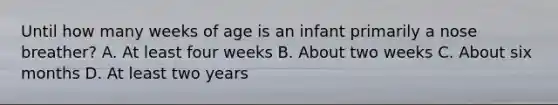 Until how many weeks of age is an infant primarily a nose​ breather? A. At least four weeks B. About two weeks C. About six months D. At least two years