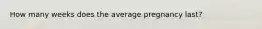 How many weeks does the average pregnancy last?