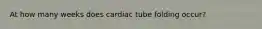 At how many weeks does cardiac tube folding occur?