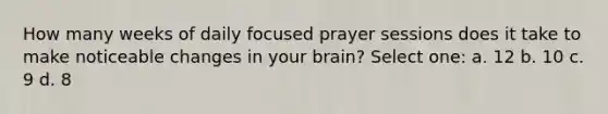 How many weeks of daily focused prayer sessions does it take to make noticeable changes in your brain? Select one: a. 12 b. 10 c. 9 d. 8