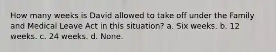 How many weeks is David allowed to take off under the Family and Medical Leave Act in this situation? a. Six weeks. b. 12 weeks. c. 24 weeks. d. None.