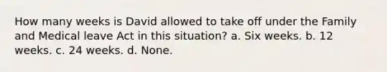 How many weeks is David allowed to take off under the Family and Medical leave Act in this situation? a. Six weeks. b. 12 weeks. c. 24 weeks. d. None.