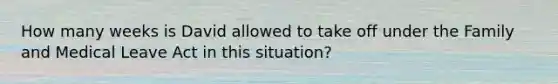 How many weeks is David allowed to take off under the Family and Medical Leave Act in this situation?