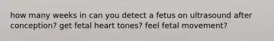 how many weeks in can you detect a fetus on ultrasound after conception? get fetal heart tones? feel fetal movement?