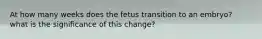 At how many weeks does the fetus transition to an embryo? what is the significance of this change?