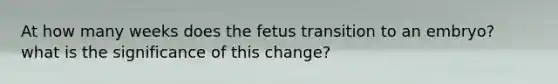 At how many weeks does the fetus transition to an embryo? what is the significance of this change?