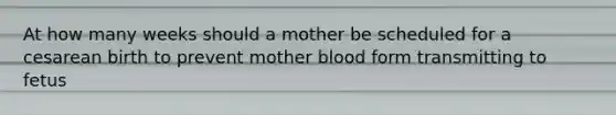 At how many weeks should a mother be scheduled for a cesarean birth to prevent mother blood form transmitting to fetus