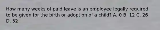 How many weeks of paid leave is an employee legally required to be given for the birth or adoption of a child? A. 0 B. 12 C. 26 D. 52