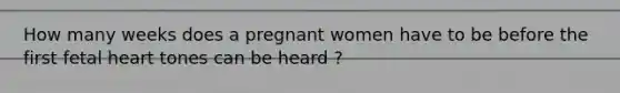 How many weeks does a pregnant women have to be before the first fetal heart tones can be heard ?