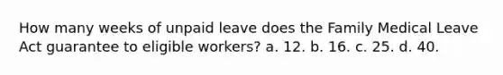 How many weeks of unpaid leave does the Family Medical Leave Act guarantee to eligible workers? a. 12. b. 16. c. 25. d. 40.