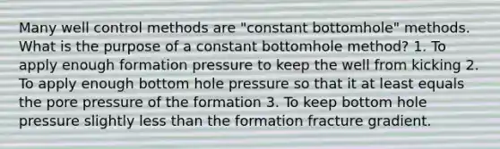 Many well control methods are "constant bottomhole" methods. What is the purpose of a constant bottomhole method? 1. To apply enough formation pressure to keep the well from kicking 2. To apply enough bottom hole pressure so that it at least equals the pore pressure of the formation 3. To keep bottom hole pressure slightly less than the formation fracture gradient.