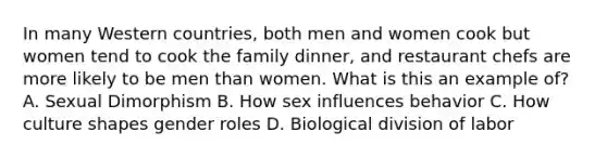 In many Western countries, both men and women cook but women tend to cook the family dinner, and restaurant chefs are more likely to be men than women. What is this an example of? A. Sexual Dimorphism B. How sex influences behavior C. How culture shapes gender roles D. Biological division of labor