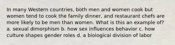 In many Western countries, both men and women cook but women tend to cook the family dinner, and restaurant chefs are more likely to be men than women. What is this an example of? a. sexual dimorphism b. how sex influences behavior c. how culture shapes gender roles d. a biological division of labor