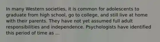 In many Western societies, it is common for adolescents to graduate from high school, go to college, and still live at home with their parents. They have not yet assumed full adult responsibilities and independence. Psychologists have identified this period of time as ...