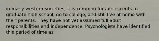 in many western societies, it is common for adolescents to graduate high school, go to college, and still live at home with their parents. They have not yet assumed full adult responsibilities and independence. Psychologists have identified this period of time as