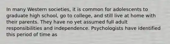 In many Western societies, it is common for adolescents to graduate high school, go to college, and still live at home with their parents. They have no yet assumed full adult responsibilities and independence. Psychologists have identified this period of time as