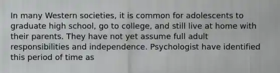 In many Western societies, it is common for adolescents to graduate high school, go to college, and still live at home with their parents. They have not yet assume full adult responsibilities and independence. Psychologist have identified this period of time as