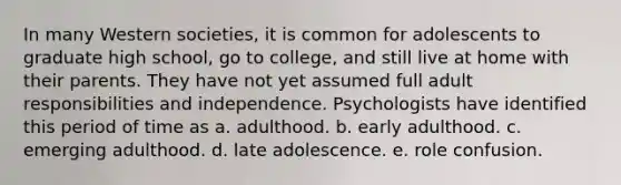 In many Western societies, it is common for adolescents to graduate high school, go to college, and still live at home with their parents. They have not yet assumed full adult responsibilities and independence. Psychologists have identified this period of time as a. adulthood. b. early adulthood. c. emerging adulthood. d. late adolescence. e. role confusion.