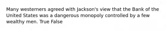 Many westerners agreed with Jackson's view that the Bank of the United States was a dangerous monopoly controlled by a few wealthy men. True False