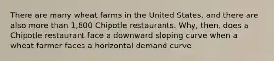 There are many wheat farms in the United States, and there are also more than 1,800 Chipotle restaurants. Why, then, does a Chipotle restaurant face a downward sloping curve when a wheat farmer faces a horizontal demand curve