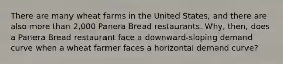 There are many wheat farms in the United​ States, and there are also more than​ 2,000 Panera Bread restaurants. ​Why, then, does a Panera Bread restaurant face a​ downward-sloping demand curve when a wheat farmer faces a horizontal demand​ curve?