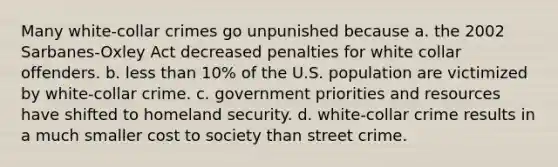 Many white-collar crimes go unpunished because a. the 2002 Sarbanes-Oxley Act decreased penalties for white collar offenders. b. less than 10% of the U.S. population are victimized by white-collar crime. c. government priorities and resources have shifted to homeland security. d. white-collar crime results in a much smaller cost to society than street crime.