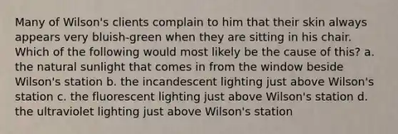 Many of Wilson's clients complain to him that their skin always appears very bluish-green when they are sitting in his chair. Which of the following would most likely be the cause of this? a. the natural sunlight that comes in from the window beside Wilson's station b. the incandescent lighting just above Wilson's station c. the fluorescent lighting just above Wilson's station d. the ultraviolet lighting just above Wilson's station