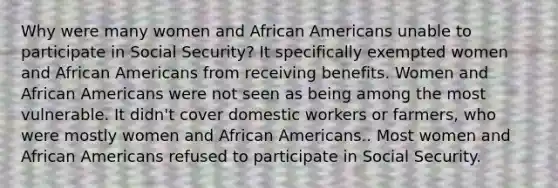 Why were many women and African Americans unable to participate in Social Security? It specifically exempted women and African Americans from receiving benefits. Women and African Americans were not seen as being among the most vulnerable. It didn't cover domestic workers or farmers, who were mostly women and African Americans.. Most women and African Americans refused to participate in Social Security.