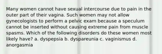 Many women cannot have sexual intercourse due to pain in the outer part of their vagina. Such women may not allow gynecologists to perform a pelvic exam because a speculum cannot be inserted without causing extreme pain from muscle spasms. Which of the following disorders do these women most likely have? a. dyspepsia b. dyspareunia c. vaginismus d. anorgasmia