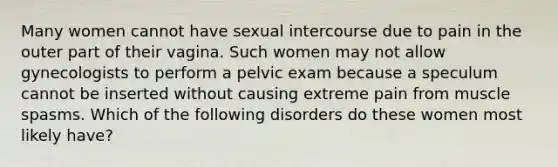 Many women cannot have sexual intercourse due to pain in the outer part of their vagina. Such women may not allow gynecologists to perform a pelvic exam because a speculum cannot be inserted without causing extreme pain from muscle spasms. Which of the following disorders do these women most likely have?