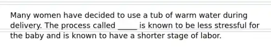 Many women have decided to use a tub of warm water during delivery. The process called _____ is known to be less stressful for the baby and is known to have a shorter stage of labor.