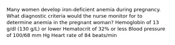 Many women develop iron-deficient anemia during pregnancy. What diagnostic criteria would the nurse monitor for to determine anemia in the pregnant woman? Hemoglobin of 13 g/dl (130 g/L) or lower Hematocrit of 32% or less Blood pressure of 100/68 mm Hg Heart rate of 84 beats/min