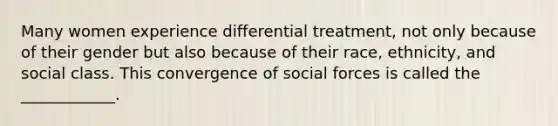 Many women experience differential treatment, not only because of their gender but also because of their race, ethnicity, and social class. This convergence of social forces is called the ____________.