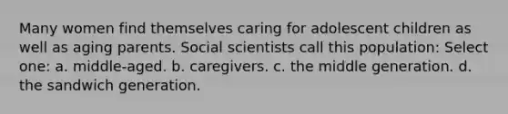 Many women find themselves caring for adolescent children as well as aging parents. Social scientists call this population: Select one: a. middle-aged. b. caregivers. c. the middle generation. d. the sandwich generation.