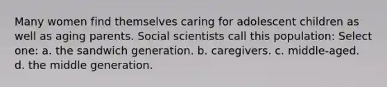 Many women find themselves caring for adolescent children as well as aging parents. Social scientists call this population: Select one: a. the sandwich generation. b. caregivers. c. middle-aged. d. the middle generation.