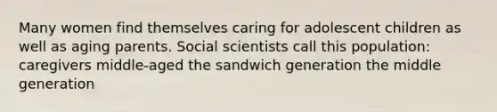 Many women find themselves caring for adolescent children as well as aging parents. Social scientists call this population: caregivers middle-aged the sandwich generation the middle generation