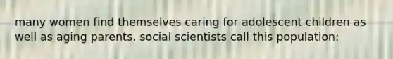 many women find themselves caring for adolescent children as well as aging parents. social scientists call this population: