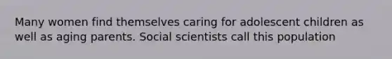 Many women find themselves caring for adolescent children as well as aging parents. Social scientists call this population