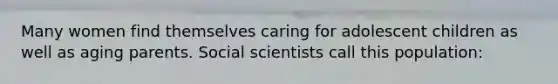 Many women find themselves caring for adolescent children as well as aging parents. Social scientists call this population: