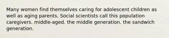 Many women find themselves caring for adolescent children as well as aging parents. Social scientists call this population caregivers. middle-aged. the middle generation. the sandwich generation.