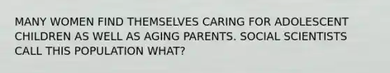 MANY WOMEN FIND THEMSELVES CARING FOR ADOLESCENT CHILDREN AS WELL AS AGING PARENTS. SOCIAL SCIENTISTS CALL THIS POPULATION WHAT?