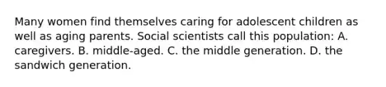 Many women find themselves caring for adolescent children as well as aging parents. Social scientists call this population: A. caregivers. B. middle-aged. C. the middle generation. D. the sandwich generation.