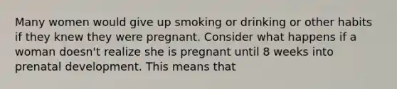 Many women would give up smoking or drinking or other habits if they knew they were pregnant. Consider what happens if a woman doesn't realize she is pregnant until 8 weeks into prenatal development. This means that