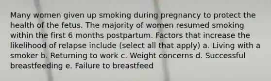 Many women given up smoking during pregnancy to protect the health of the fetus. The majority of women resumed smoking within the first 6 months postpartum. Factors that increase the likelihood of relapse include (select all that apply) a. Living with a smoker b. Returning to work c. Weight concerns d. Successful breastfeeding e. Failure to breastfeed