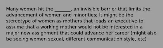 Many women hit the _______, an invisible barrier that limits the advancement of women and minorities; It might be the stereotype of women as mothers that leads an executive to assume that a working mother would not be interested in a major new assignment that could advance her career (might also be seeing women sexual, different communication style, etc)