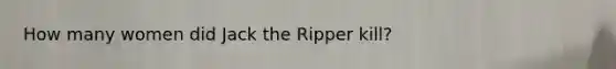 How many women did Jack the Ripper kill?