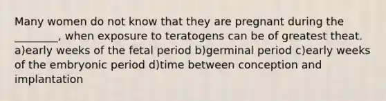 Many women do not know that they are pregnant during the ________, when exposure to teratogens can be of greatest theat. a)early weeks of the fetal period b)germinal period c)early weeks of the embryonic period d)time between conception and implantation