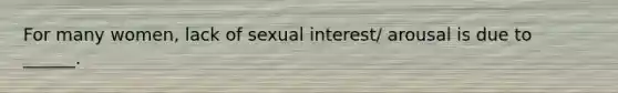 For many women, lack of sexual interest/ arousal is due to ______.