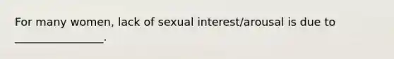 For many women, lack of sexual interest/arousal is due to ________________.