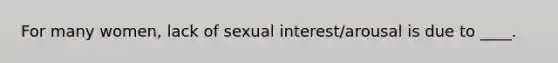 For many women, lack of sexual interest/arousal is due to ____.